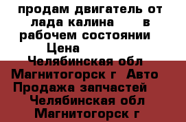 продам двигатель от лада калина 1500 в рабочем состоянии › Цена ­ 15 000 - Челябинская обл., Магнитогорск г. Авто » Продажа запчастей   . Челябинская обл.,Магнитогорск г.